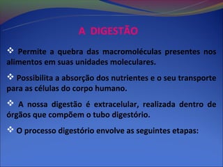A DIGESTÃO
 Permite a quebra das macromoléculas presentes nos
alimentos em suas unidades moleculares.
 Possibilita a absorção dos nutrientes e o seu transporte
para as células do corpo humano.
 A nossa digestão é extracelular, realizada dentro de
órgãos que compõem o tubo digestório.
 O processo digestório envolve as seguintes etapas:
 