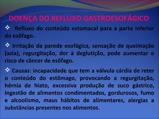 DOENÇA DO REFLUXO GASTROESOFÁGICO
 Refluxo do conteúdo estomacal para a parte inferior
do esôfago.
 Irritação da parede esofágica, sensação de queimação
(azia), regurgitação, dor à deglutição, pode aumentar o
risco de câncer de esôfago.
 Causas: incapacidade que tem a válvula cárdia de reter
o conteúdo do estômago, provocando a regurgitação,
hérnia de hiato, excessiva produção de suco gástrico,
ingestão de alimentos condimentados, gordurosos, fumo
e alcoolismo, maus hábitos de alimentares, alergias a
substâncias presentes nos alimentos.
 