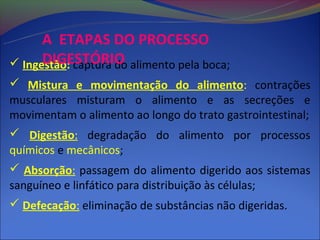 A ETAPAS DO PROCESSO
      DIGESTÓRIO
 Ingestão: captura do alimento pela boca;
 Mistura e movimentação do alimento: contrações
musculares misturam o alimento e as secreções e
movimentam o alimento ao longo do trato gastrointestinal;
 Digestão: degradação do alimento por processos
químicos e mecânicos;
 Absorção: passagem do alimento digerido aos sistemas
sanguíneo e linfático para distribuição às células;
 Defecação: eliminação de substâncias não digeridas.
 