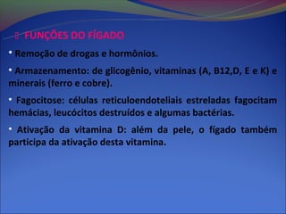  FUNÇÕES DO FÍGADO
• Remoção de drogas e hormônios.
• Armazenamento: de glicogênio, vitaminas (A, B12,D, E e K) e
minerais (ferro e cobre).
• Fagocitose: células reticuloendoteliais estreladas fagocitam
hemácias, leucócitos destruídos e algumas bactérias.
• Ativação da vitamina D: além da pele, o fígado também
participa da ativação desta vitamina.
 