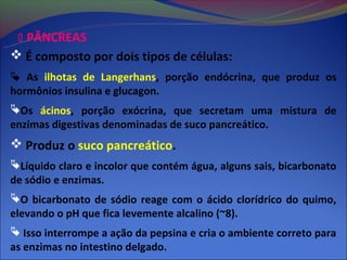  PÂNCREAS
 É composto por dois tipos de células:
 As ilhotas de Langerhans, porção endócrina, que produz os
hormônios insulina e glucagon.
Os ácinos, porção exócrina, que secretam uma mistura de
enzimas digestivas denominadas de suco pancreático.
 Produz o suco pancreático.
Líquido claro e incolor que contém água, alguns sais, bicarbonato
de sódio e enzimas.
O bicarbonato de sódio reage com o ácido clorídrico do quimo,
elevando o pH que fica levemente alcalino (~8).
 Isso interrompe a ação da pepsina e cria o ambiente correto para
as enzimas no intestino delgado.
 
