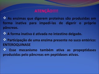 ATENÇÃO!!!!
 As enzimas que digerem proteínas são produzidas em
forma inativa para impedi-las de digerir o próprio
pâncreas.
 A forma inativa é ativada no intestino delgado.
 Participação de uma enzima presente no suco entérico:
ENTEROQUINASE
 Esse mecanismo também ativa as propeptidases
produzidas pelo pâncreas em peptidases ativas.
 