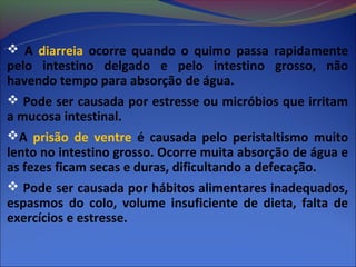  A diarreia ocorre quando o quimo passa rapidamente
pelo intestino delgado e pelo intestino grosso, não
havendo tempo para absorção de água.
 Pode ser causada por estresse ou micróbios que irritam
a mucosa intestinal.
A prisão de ventre é causada pelo peristaltismo muito
lento no intestino grosso. Ocorre muita absorção de água e
as fezes ficam secas e duras, dificultando a defecação.
 Pode ser causada por hábitos alimentares inadequados,
espasmos do colo, volume insuficiente de dieta, falta de
exercícios e estresse.
 