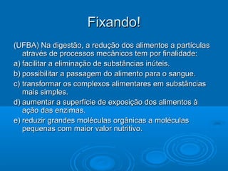 Fixando!
(UFBA) Na digestão, a redução dos alimentos a partículas
   através de processos mecânicos tem por finalidade:
a) facilitar a eliminação de substâncias inúteis.
b) possibilitar a passagem do alimento para o sangue.
c) transformar os complexos alimentares em substâncias
   mais simples.
d) aumentar a superfície de exposição dos alimentos à
   ação das enzimas.
e) reduzir grandes moléculas orgânicas a moléculas
   pequenas com maior valor nutritivo.
 