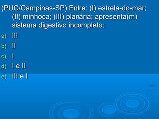 (PUC/Campinas-SP) Entre: (I) estrela-do-mar;
   (II) minhoca; (III) planária; apresenta(m)
   sistema digestivo incompleto:
a) III
b) II
c) I
d) I e II
e) III e I
 