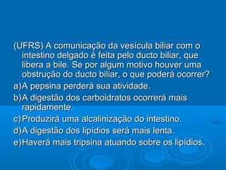 (UFRS) A comunicação da vesícula biliar com o
   intestino delgado é feita pelo ducto biliar, que
   libera a bile. Se por algum motivo houver uma
   obstrução do ducto biliar, o que poderá ocorrer?
a) A pepsina perderá sua atividade.
b) A digestão dos carboidratos ocorrerá mais
   rapidamente.
c) Produzirá uma alcalinização do intestino.
d) A digestão dos lipídios será mais lenta.
e) Haverá mais tripsina atuando sobre os lipídios.
 