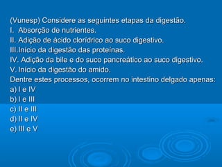(Vunesp) Considere as seguintes etapas da digestão.
I. Absorção de nutrientes.
II. Adição de ácido clorídrico ao suco digestivo.
III.Início da digestão das proteínas.
IV. Adição da bile e do suco pancreático ao suco digestivo.
V. Início da digestão do amido.
Dentre estes processos, ocorrem no intestino delgado apenas:
a) I e IV
b) I e III
c) II e III
d) II e IV
e) III e V
 