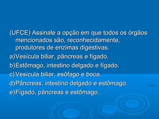 (UFCE) Assinale a opção em que todos os órgãos
   mencionados são, reconhecidamente,
   produtores de enzimas digestivas.
a) Vesícula biliar, pâncreas e fígado.
b) Estômago, intestino delgado e fígado.
c) Vesícula biliar, esôfago e boca.
d) Pâncreas, intestino delgado e estômago.
e) Fígado, pâncreas e estômago.
 