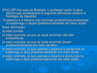 (PUC-SP) Na aula de Biologia, o professor pediu a seus
   alunos que analisassem a seguinte afirmação relativa à
   fisiologia da digestão:
“A pepsina e a tripsina são enzimas proteolíticas produzidas
   no estômago e atuam preferencialmente em meio ácido”.
Essa afirmação:
a) está correta.
b) está incorreta, já que as duas enzimas não são
   proteolíticas.
c) está incorreta, já que as duas enzimas atuam
   preferencialmente em meio alcalino.
d) está incorreta, já que apenas a pepsina é produzida no
   estômago e atua preferencialmente em meio ácido.
e) está incorreta, já que apenas a tripsina é produzida no
   estômago e atua preferencialmente em meio ácido.
 