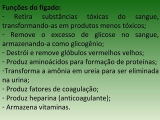 Funções do fígado:
- Retira substâncias tóxicas do sangue,
transformando-as em produtos menos tóxicos;
- Remove o excesso de glicose no sangue,
armazenando-a como glicogênio;
- Destrói e remove glóbulos vermelhos velhos;
- Produz aminoácidos para formação de proteínas;
-Transforma a amônia em ureia para ser eliminada
na urina;
- Produz fatores de coagulação;
- Produz heparina (anticoagulante);
- Armazena vitaminas.
 