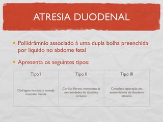 ATRESIA DUODENAL
Poliidrâmnio associado à uma dupla bolha preenchida
por líquido no abdome fetal
Apresenta os seguintes tipos:
Tipo I Tipo II Tipo III
Diafragma mucoso e camada
muscular intacta
Cordão ﬁbroso interposto às
extremidades do duodeno
atrésico
Completa separação das
extremidades do duodeno
atrésico
 