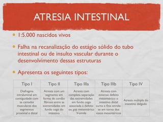 ATRESIA INTESTINAL
1:5.000 nascidos vivos
Falha na recanalização do estágio sólido do tubo
intestinal ou de insulto vascular durante o
desenvolvimento dessas estruturas
Apresenta os seguintes tipos:
Tipo I Tipo II Tipo IIIa Tipo IIIb Tipo IV
Diafragma
intraluminal em
contiguidade com
as camadas
musculares dos
segmentos
proximal e distal
Atresia com um
segmento em
forma de cordão
ﬁbroso entre as
extremidades em
fundo cego do
intestino
Atresia com
completa separação
das extremidades
em fundo cego
associada a defeito
ou gap mesentérico
V-símile
Atresia com
extenso defeito
mesentérico: o
intestino distal
curto e ﬁno enrola-
se em torno dos
vasos mesentéricos
Atresia múltipla do
intestino delgado
 
