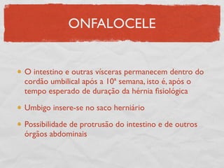 ONFALOCELE
O intestino e outras vísceras permanecem dentro do
cordão umbilical após a 10ª semana, isto é, após o
tempo esperado de duração da hérnia ﬁsiológica
Umbigo insere-se no saco herniário
Possibilidade de protrusão do intestino e de outros
órgãos abdominais
 
