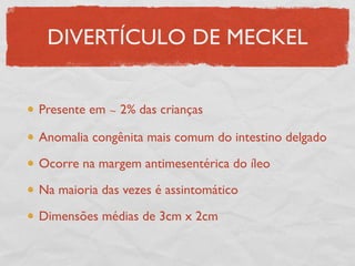 DIVERTÍCULO DE MECKEL
Presente em ∼ 2% das crianças
Anomalia congênita mais comum do intestino delgado
Ocorre na margem antimesentérica do íleo
Na maioria das vezes é assintomático
Dimensões médias de 3cm x 2cm
 
