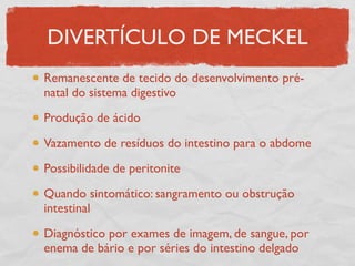 DIVERTÍCULO DE MECKEL
Remanescente de tecido do desenvolvimento pré-
natal do sistema digestivo
Produção de ácido
Vazamento de resíduos do intestino para o abdome
Possibilidade de peritonite
Quando sintomático: sangramento ou obstrução
intestinal
Diagnóstico por exames de imagem, de sangue, por
enema de bário e por séries do intestino delgado
 