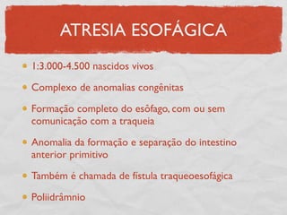 ATRESIA ESOFÁGICA
1:3.000-4.500 nascidos vivos
Complexo de anomalias congênitas
Formação completo do esôfago, com ou sem
comunicação com a traqueia
Anomalia da formação e separação do intestino
anterior primitivo
Também é chamada de fístula traqueoesofágica
Poliidrâmnio
 