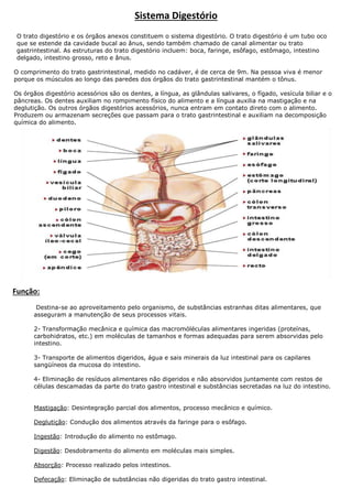 Sistema Digestório
O trato digestório e os órgãos anexos constituem o sistema digestório. O trato digestório é um tubo oco
que se estende da cavidade bucal ao ânus, sendo também chamado de canal alimentar ou trato
gastrintestinal. As estruturas do trato digestório incluem: boca, faringe, esôfago, estômago, intestino
delgado, intestino grosso, reto e ânus.
O comprimento do trato gastrintestinal, medido no cadáver, é de cerca de 9m. Na pessoa viva é menor
porque os músculos ao longo das paredes dos órgãos do trato gastrintestinal mantém o tônus.
Os órgãos digestório acessórios são os dentes, a língua, as glândulas salivares, o fígado, vesícula biliar e o
pâncreas. Os dentes auxiliam no rompimento físico do alimento e a língua auxilia na mastigação e na
deglutição. Os outros órgãos digestórios acessórios, nunca entram em contato direto com o alimento.
Produzem ou armazenam secreções que passam para o trato gastrintestinal e auxiliam na decomposição
química do alimento.

Função:
Destina-se ao aproveitamento pelo organismo, de substâncias estranhas ditas alimentares, que
asseguram a manutenção de seus processos vitais.
2- Transformação mecânica e química das macromóléculas alimentares ingeridas (proteínas,
carbohidratos, etc.) em moléculas de tamanhos e formas adequadas para serem absorvidas pelo
intestino.
3- Transporte de alimentos digeridos, água e sais minerais da luz intestinal para os capilares
sangüíneos da mucosa do intestino.
4- Eliminação de resíduos alimentares não digeridos e não absorvidos juntamente com restos de
células descamadas da parte do trato gastro intestinal e substâncias secretadas na luz do intestino.
Mastigação: Desintegração parcial dos alimentos, processo mecânico e químico.
Deglutição: Condução dos alimentos através da faringe para o esôfago.
Ingestão: Introdução do alimento no estômago.
Digestão: Desdobramento do alimento em moléculas mais simples.
Absorção: Processo realizado pelos intestinos.
Defecação: Eliminação de substâncias não digeridas do trato gastro intestinal.

 