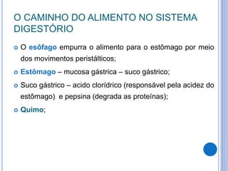 O CAMINHO DO ALIMENTO NO SISTEMA
DIGESTÓRIO
 O esôfago empurra o alimento para o estômago por meio
dos movimentos peristálticos;
 Estômago – mucosa gástrica – suco gástrico;
 Suco gástrico – acido clorídrico (responsável pela acidez do
estômago) e pepsina (degrada as proteínas);
 Quimo;
 