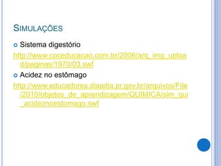 SIMULAÇÕES
 Sistema digestório
http://www.coceducacao.com.br/2006/arq_img_uploa
d/paginas/1970/03.swf
 Acidez no estômago
http://www.educadores.diaadia.pr.gov.br/arquivos/File
/2010/objetos_de_aprendizagem/QUIMICA/sim_qui
_acideznoestomago.swf
 