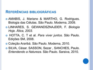 REFERÊNCIAS BIBLIOGRÁFICAS
 AMABIS, J. Mariano & MARTHO, G. Rodrigues.
Biologia das Células. São Paulo. Moderna, 2009.
 LINHARES, S. GEWANDSZNAJDER, F. Biologia
Hoje. Ática, 2003.
 HOTTA, C. T et al. Para viver juntos. São Paulo.
Edições SM, 2008.
 Coleção Araribá. São Paulo. Moderna, 2010.
 SILVA, César. SASSON, Sezar , SANCHES, Paulo.
Entendendo a Natureza. São Paulo. Saraiva, 2010.
 