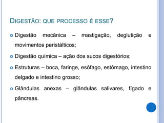 DIGESTÃO: QUE PROCESSO É ESSE?
 Digestão mecânica – mastigação, deglutição e
movimentos peristálticos;
 Digestão química – ação dos sucos digestórios;
 Estruturas – boca, faringe, esôfago, estômago, intestino
delgado e intestino grosso;
 Glândulas anexas – glândulas salivares, fígado e
pâncreas.
 