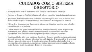 CUIDADOS COM O SISTEMA
DIGESTÓRIO
• Mastigar muito bem os alimentos, para facilitar o trabalho do estômago
• Escovar os dentes ao final de todas as refeições, e consultar o dentista regularmente.
• Não comer de forma demasiada alimentos ricos em açúcar, não usar os dentes para
partir objetos duros, e evitar mudanças muito bruscas de temperatura na boca.
• Não se deve fazer exercício físico muito intenso ou violento a seguir a uma refeição,
especialmente as principais.
• Comer sempre em quantidades moderadas, evitando excessos. Além de prevenir o
aumento de peso, permite ao seu sistema digestivo funcionar de uma forma
equilibrada, sem esforços excessivos para digerir os alimentos ingeridos.
• Um dos cuidados a ter com o sistema digestivo é fornecer as substâncias reguladoras
necessárias para um trânsito intestinal normal. A prisão de ventre, além de provocar
cólicas e gases, é ainda causa de muitos problemas de saúde relacionados com o
sistema digestivo. Além disso, muitas das toxinas que deveriam ser expulsas, ficam
assim durante muito mais tempo dentro do organismo.
 