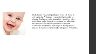 Em toda sua vida, você produzirá cerca 1,5 litros de
saliva por dia. A língua é responsável por sentir os
sabores, é nela que estão as papilas gustativas e é o
músculo de maior força do organismo, em relação ao
seu tamanho. Um estudo publicado na revista
Microbiome mostra que num beijo de 10 segundos o
número de micróbios transferidos chega aos 80 milhões.
 