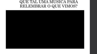 QUE TAL UMA MÚSICA PARA
RELEMBRAR O QUE VIMOS?
 