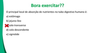 O principal local de absorção de nutrientes no tubo digestivo humano é:
a) estômago
b) jejuno-íleo
c) colo transverso
d) colo descendente
e) sigmóide
Bora exercitar??
 