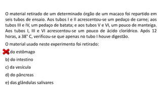 O material retirado de um determinado órgão de um macaco foi repartido em
seis tubos de ensaio. Aos tubos I e II acrescentou-se um pedaço de carne; aos
tubos III e IV, um pedaço de batata; e aos tubos V e VI, um pouco de manteiga.
Aos tubos I, III e VI acrescentou-se um pouco de ácido clorídrico. Após 12
horas, a 38° C, verificou-se que apenas no tubo I houve digestão.
O material usado neste experimento foi retirado:
a) do estômago
b) do intestino
c) da vesícula
d) do pâncreas
e) das glândulas salivares
 