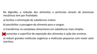 Na digestão, a redução dos alimentos a partículas através de processos
mecânicos tem por finalidade:
a) facilitar a eliminação de substâncias inúteis.
b) possibilitar a passagem do alimento para o sangue.
c) transformar os complexos alimentares em substâncias mais simples.
d) aumentar a superfície de exposição dos alimentos à ação das enzimas.
e) reduzir grandes moléculas orgânicas a moléculas pequenas com maior valor
nutritivo.
 