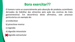 O homem nutre-se essencialmente pela absorção de produtos assimiláveis
derivados da hidrólise dos alimentos pela ação das enzimas do trato
gastrointestinal. Em decorrência desta afirmativa, este processo
particulariza um exemplo de:
a) endocitose
b) pinocitose reversa
c) ingestão
d) digestão intracelular
e) digestão extracelular
Bora exercitar??
 