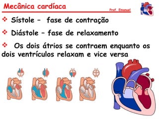 Mecânica cardíaca Prof. Emanuel
 Sístole – fase de contração
 Diástole – fase de relaxamento
 Os dois átrios se contraem enquanto os
dois ventrículos relaxam e vice versa
 