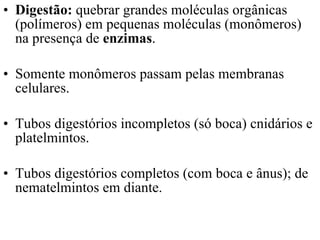 Digestão:  quebrar grandes moléculas orgânicas (polímeros) em pequenas moléculas (monômeros) na presença de  enzimas . Somente monômeros passam pelas membranas celulares.  Tubos digestórios incompletos (só boca) cnidários e platelmintos.  Tubos digestórios completos (com boca e ânus); de nematelmintos em diante. 