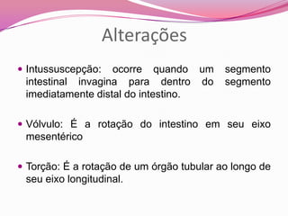 Alterações
 Intussuscepção: ocorre quando um segmento
intestinal invagina para dentro do segmento
imediatamente distal do intestino.
 Vólvulo: É a rotação do intestino em seu eixo
mesentérico
 Torção: É a rotação de um órgão tubular ao longo de
seu eixo longitudinal.
 