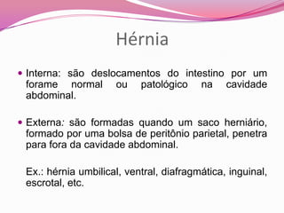 Hérnia
 Interna: são deslocamentos do intestino por um
forame normal ou patológico na cavidade
abdominal.
 Externa: são formadas quando um saco herniário,
formado por uma bolsa de peritônio parietal, penetra
para fora da cavidade abdominal.
Ex.: hérnia umbilical, ventral, diafragmática, inguinal,
escrotal, etc.
 