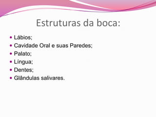 Estruturas da boca:
 Lábios;
 Cavidade Oral e suas Paredes;
 Palato;
 Língua;
 Dentes;
 Glândulas salivares.
 