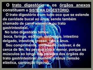 O trato digestório e os órgãos anexos
constituem o SISTEMA DIGESTÓRIO.
O trato digestório é um tubo oco que se estende
da cavidade bucal ao ânus, sendo também
chamado de canal alimentar ou trato
gastrintestinal.
No tubo digestório temos:
boca, faringe, esôfago, estômago, intestino
delgado, intestino grosso, reto e ânus.
Seu comprimento, medido no cadáver, é de
cerca de 9m. Na pessoa viva é menor, porque os
músculos ao longo das paredes dos órgãos do
trato gastrintestinal mantém o tônus (tensão
elástica, contração ligeira).
 