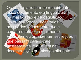 Os dentes auxiliam no rompimento
físico do alimento e a língua auxilia
na mastigação e na deglutição.
Os outros órgãos digestórios
acessórios, nunca entram em
contato direto com o alimento.
Produzem ou armazenam secreções
que passam para o trato
gastrintestinal e auxiliam na
decomposição química do alimento.
 