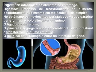 Ingestão: introdução do alimento no estômago.
Digestão: Processo de transformação do alimento,
desdobramento do mesmo em moléculas mais simples.
No estômago os movimentos peristálticos + suco gástrico
transformam o bolo alimentar em quimo.
O fígado produz a bílis;
O pâncreas segrega o suco pancreático + Suco intestinal
e transformam o quimo em quilo.
O quilo sai do estômago e entra no intestino delgado.
 