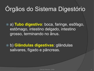 Órgãos do Sistema Digestório
 a) Tubo digestivo: boca, faringe, esôfago,
estômago, intestino delgado, intestino
grosso, terminando no ânus.
 b) Glândulas digestivas: glândulas
salivares, fígado e pâncreas.
Ciências Naturais - ICRM 3
 