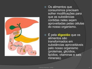  Os alimentos que
consumimos precisam
sofrer modificações para
que as substâncias
contidas neles sejam
aproveitadas pelas células
do nosso organismo.
 É pela digestão que os
alimentos são
transformados em
substâncias aproveitáveis
pelo nosso organismo
(proteínas, glicídios,
lipídios, vitaminas e sais
minerais).
Ciências Naturais - ICRM 6
 