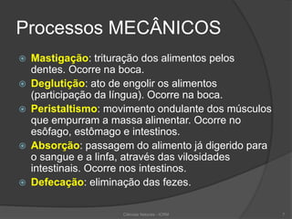Processos MECÂNICOS
 Mastigação: trituração dos alimentos pelos
dentes. Ocorre na boca.
 Deglutição: ato de engolir os alimentos
(participação da língua). Ocorre na boca.
 Peristaltismo: movimento ondulante dos músculos
que empurram a massa alimentar. Ocorre no
esôfago, estômago e intestinos.
 Absorção: passagem do alimento já digerido para
o sangue e a linfa, através das vilosidades
intestinais. Ocorre nos intestinos.
 Defecação: eliminação das fezes.
Ciências Naturais - ICRM 7
 