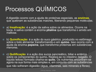 Processos QUÍMICOS
A digestão ocorre com a ajuda de proteínas especiais, as enzimas,
que quebram as substâncias maiores, liberando pequenas moléculas.
 a) Insalivação: é a ação da saliva sobre os alimentos. Ocorre na
boca. A saliva contém a enzima ptialina que transforma o amido em
maltose.
 b) Quimificação: é a ação do suco gástrico, produzido no estômago
sobre o bolo alimentar transformando-o em quimo. Isso ocorre com a
ajuda da enzima pepsina, que transforma proteínas em substâncias
menores.
 c) Quilificação: é a ação dos sucos pancreático, biliar e entérico
sobre os componentes do quimo. Realiza-se no intestino delgado. O
líquido leitoso formado chama-se quilo. Os nutrientes encontram-se
agora na sua forma mais simples e, em conjunto com as substâncias
que não sofreram digestão (água, vitaminas, sais minerais e fibras).
Ciências Naturais - ICRM 8
 