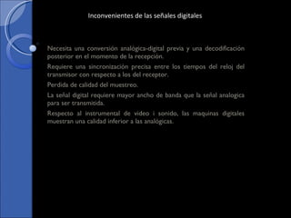 Necesita una conversión analógica-digital previa y una decodificación posterior en el momento de la recepción. Requiere una sincronización precisa entre los tiempos del reloj del transmisor con respecto a los del receptor. Perdida de calidad del muestreo. La señal digital requiere mayor ancho de banda que la señal analogica para ser transmitida. Respecto al instrumental de video i sonido, las maquinas digitales muestran una calidad inferior a las analógicas. Inconvenientes de las señales digitales 
