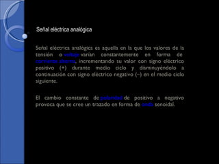 Señal eléctrica analógica es aquella en la que los valores de la tensión o  voltaje  varían constantemente en forma de  corriente alterna , incrementando su valor con signo eléctrico positivo (+) durante medio ciclo y disminuyéndolo a continuación con signo eléctrico negativo (–) en el medio ciclo siguiente. El cambio constante de  polaridad  de positivo a negativo provoca que se cree un trazado en forma de  onda  senoidal. Señal eléctrica analógica 