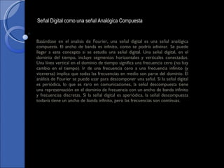 Basándose en el analisis de Fourier, una señal digital es una señal analógica compuesta. El ancho de banda es infinito, como se podría adivinar. Se puede llegar a este concepto si se estudia una señal digital. Una señal digital, en el dominio del tiempo, incluye segmentos horizontales y verticales conectados. Una línea vertical en el dominio de tiempo significa una frecuencia cero (no hay cambio en el tiempo). Ir de una frecuencia cero a una frecuencia infinito (y viceversa) implica que todas las frecuencias en medio son parte del dominio. El análisis de Fourier se puede usar para descomponer una señal. Si la señal digital es periódica, lo que es raro en comunicaciones, la señal descompuesta tiene una representación en el dominio de frecuencia con un ancho de banda infinito y frecuencias discretas. Si la señal digital es aperiódica, la señal descompuesta todavía tiene un ancho de banda infinito, pero las frecuencias son contínuas. Señal Digital como una señal Analógica Compuesta  
