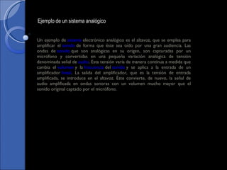 Un ejemplo de  sistema  electrónico analógico es el altavoz, que se emplea para amplificar el  sonido  de forma que éste sea oído por una gran audiencia. Las ondas de  sonido  que son analógicas en su origen, son capturadas por un micrófono y convertidas en una pequeña variación analógica de tensión denominada señal de  audio . Esta tensión varía de manera continua a medida que cambia el  volumen  y la  frecuencia  del  sonido  y se aplica a la entrada de un amplificador  lineal . La salida del amplificador, que es la tensión de entrada amplificada, se introduce en el altavoz. Éste convierte, de nuevo, la señal de audio amplificada en ondas sonoras con un volumen mucho mayor que el sonido original captado por el micrófono. Ejemplo de un sistema analógico 