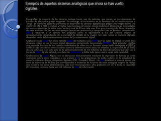 Fotografías: La mayoría de las cámaras todavía hacen uso de películas que tienen un recubrimiento de haluros de plata para grabar imágenes. Sin embargo, el incremento en la densidad de los microcircuitos o "chips" de memoria digital ha permitido el desarrollo de cámaras digitales que graban una imagen como una matriz de 640 x 480, o incluso arreglos más extensos de pixeles donde cada pixel almacena las intensidades de sus componentes de color rojo, verde y azul de 8 bits cada uno. Esta gran cantidad de datos, alrededor de siete millones de bits en este ejemplo puede ser procesada y comprimida en un formato denominado  JPEG  y reducirse a un tamaño tan pequeño como el equivalente al 5% del tamaño original de almacenamiento dependiendo de la cantidad de detalle de la imagen. De este modo las cámaras digitales dependen tanto del almacenamiento como del procesamiento digital. Grabaciones de  video : Un disco versátil  digital  de múltiples usos ( DVD  por las siglas de digital versatile disc) almacena video en un formato digital altamente comprimido denominado  MPEG-2 . Este estándar codifica una pequeña fracción de los cuadros individuales de video en un formato comprimido semejante al JPEG y codifica cada uno de los otros cuadros como la diferencia entre éste y el anterior. La capacidad de un DVD de una sola capa y un solo lado es de aproximadamente 35 mil millones de bits suficiente para grabar casi 2 horas de  video  de alta calidad y un disco de  doble capa  y doble lado tiene cuatro veces esta capacidad. Grabaciones de  audio : Alguna vez se fabricaron exclusivamente mediante la impresión de formas de onda analógicas sobre cinta magnética o un acetato ( LP ), las grabaciones de audio utilizan en la actualidad de manera ordinaria discos compactos digitales (CD. Compact Discs). Un  CD  almacena la música como una serie de números de 16 bits que corresponden a muestras de la forma de onda analógica original se realiza una muestra por canal estereofónico cada 22.7 microsegundos. Una grabación en CD a toda su capacidad (73 minutos) contiene hasta seis mil millones de  bits  de información Ejemplos de aquellos sistemas analógicos que ahora se han vuelto digitales 