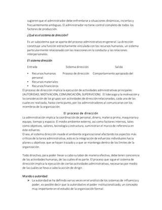 sugieren que el administrador debe enfrentarse a situaciones dinámicas, inciertas y
frecuentemente ambiguas. El administrador no tiene control completo de todos los
factores de producción.
¿Qué es el sistema de dirección?
Es un subsistema que se aparta del proceso administrativo en general. La dirección
constituye una función estrechamente vinculada con los recursos humanos, un sistema
particularmente relacionado con las reacciones en la conducta y las relaciones
interpersonales.
El sistema dirección
Entrada Sistema dirección Salida
• Recursos humanos Proceso de dirección Comportamiento apropiado del
personal
• Recursos materiales
• Recursos financieros
El proceso de dirección implica la ejecución de actividades administrativas principales:
(AUTORIDAD, MOTIVACION, COMUNICACIÓN, SUPERVICION). El liderazgo y la motivación y
la consideración de los grupos son actividades de dirección relacionadas, cada una de las
cuales es realizada, hasta cierto punto, por los administradores al comunicarse con los
miembros de la organización.
El proceso de dirección
La administración implica la coordinación de personal, dinero, materia prima, maquinaria y
equipo, tiempo y espacio. El medio ambiente externo, así como factores internos, tales
como objetivos, valores, tecnología y estructura, suministran el marco de referencia en
éste esfuerzo.
O sea, el sistema dirección invade el ambiente organizacional afectando los aspectos más
críticos de la tarea administrativa, esto es la integración de esfuerzos individuales hacia
planes u objetivos que se hayan trazado y a que se mantenga dentro de los límites de la
organización.
Todo directivo, para poder llevar a cabo su labor de manera efectiva, debe tener conciencia
de las actividades humanas, de las cuáles él es parte. El proceso que sigue el sistema de
dirección implica la ejecución de ciertas actividades administrativas, necesarias por medio
de las cuáles se lleva a cabo la acción de dirigir.
Mando o autoridad
 La autoridad se ha definido varias veces en el análisis de los sistemas de influencia y
poder, es posible decir que la autoridad es el poder institucionalizado, un concepto
muy importante en el estudio de la organización formal.
 